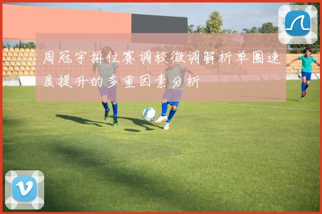 周冠宇排位赛调校微调解析单圈速度提升的多重因素分析