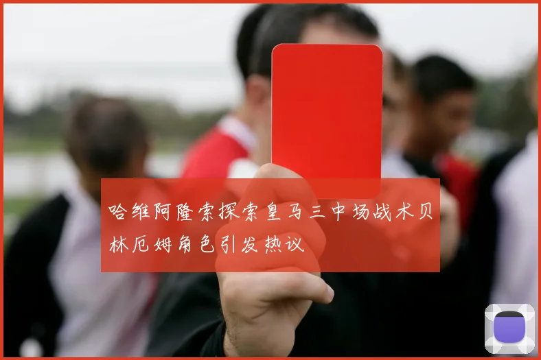 哈维阿隆索探索皇马三中场战术贝林厄姆角色引发热议