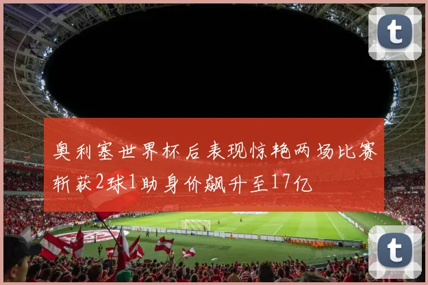 奥利塞世界杯后表现惊艳两场比赛斩获2球1助身价飙升至17亿